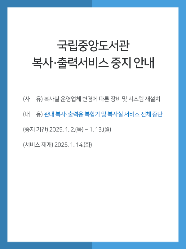 
          국립중앙도서관 복사·출력서비스 중지 안내 / (사     유) 복사실 운영업체 변경에 따른 장비 및 시스템 재설치 (내     용) 관내 복사·출력용 복합기 및 복사실 서비스 전체 중단 (중지 기간) 2025. 1. 2.(목) ~ 1. 13,(월) (서비스 재개) 2025. 1. 14.(화) 
          