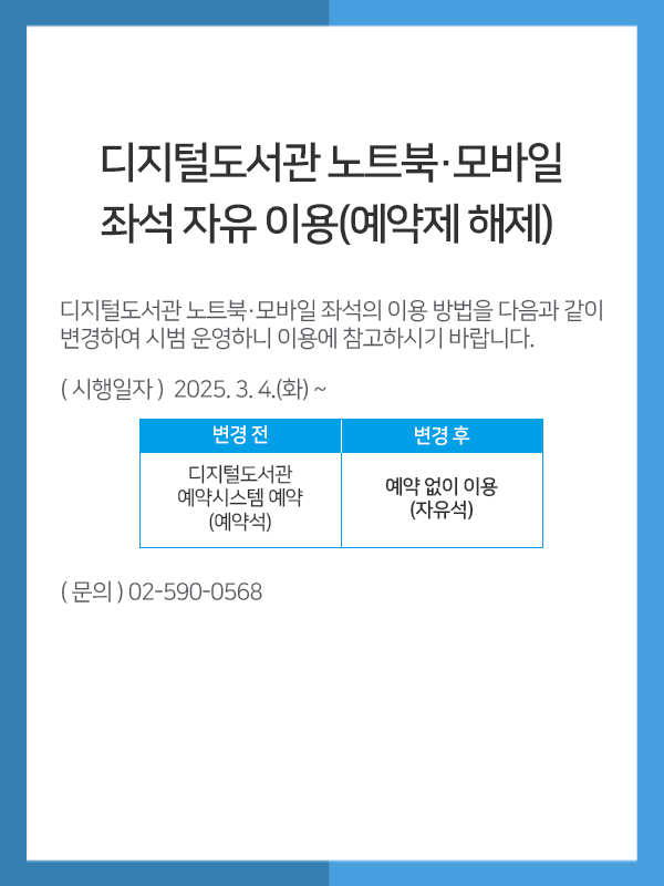 
          디지털도서관 노트북·모바일 좌석 자유 이용(예약제 해제)디지털도서관 노트북·모바일 좌석의 이용 방법을 다음과 같이 변경하여 시범 운영하니 이용에 참고하시기 바랍니다.ㅇ (시행일자) 2025. 3. 4.(화) ~ㅇ (변경내용) 변경 전" 디지털도서관예약시스템 예약 (예약석) / 변경 후: 예약 없이 이용(자유석)ㅇ (문    의) 02-590-0568
          