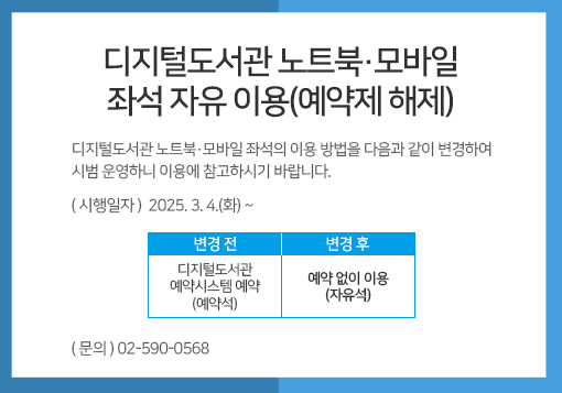 디지털도서관 노트북·모바일 좌석 자유 이용(예약제 해제)디지털도서관 노트북·모바일 좌석의 이용 방법을 다음과 같이 변경하여 시범 운영하니 이용에 참고하시기 바랍니다.ㅇ (시행일자) 2025. 3. 4.(화) ~ㅇ (변경내용) 변경 전" 디지털도서관예약시스템 예약 (예약석) / 변경 후: 예약 없이 이용(자유석)ㅇ (문    의) 02-590-0568