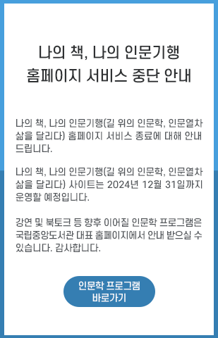 나의 책, 나의 인문기행(길 위의 인문학, 인문열차 삶을 달리다) 홈페이지 서비스 종료에 대해 안내드립니다. 나의 책, 나의 인문기행(길 위의 인문학, 인문열차 삶을 달리다) 사이트는 2024년 12월 31일까지 운영할 예정입니다. 강연 및 북토크 등 향후 이어질 인문학 프로그램은 국립중앙도서관 대표 홈페이지에서 안내 받으실 수 있습니다. 감사합니다. /인문학 프로그램 바로가기 