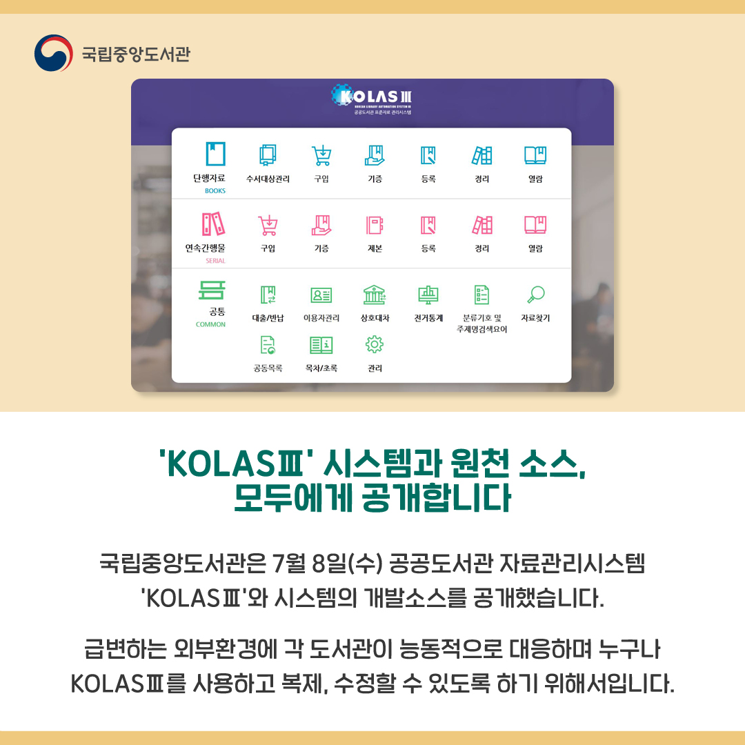 'KOLASⅢ' 시스템과 원천 소스, 모두에게 공개합니다

국립중앙도서관은 7월 8일(수) 공공도서관 자료관리시스템 'KOLASⅢ'와 시스템의 개발소스를 공개했습니다.
급변하는 외부환경에 각 도서관이 능동적으로 대응하며 누구나 KOLASⅢ를 사용하고 복제, 수정할 수 있도록 하기 위해서입니다. 