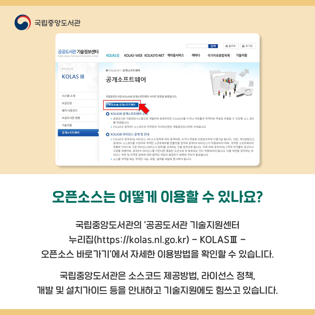오픈소스는 어떻게 이용할 수 있나요?

국립중앙도서관의 ’공공도서관 기술지원센터 누리집(https://kolas.nl.go.kr) - KOLASⅢ - 오픈소스 바로가기’에서 자세한 이용방법을 확인할 수 있습니다. 
국립중앙도서관은 소스코드 제공방법, 라이선스 정책, 개발 및 설치가이드 등을 안내하고 기술지원에도 힘쓰고 있습니다.