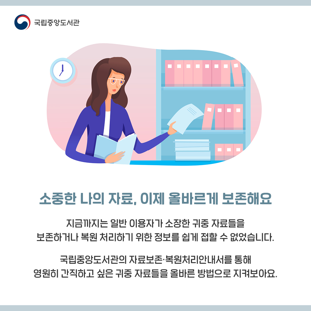 소중한 나의 자료, 이제 올바르게 보존해요 

지금까지는 일반 이용자가 소장한 귀중 자료들을
보존하거나 복원 처리하기 위한 정보를 쉽게 접할 수 없었습니다.

국립중앙도서관의 자료보존·복원처리안내서를 통해
영원히 간직하고 싶은 귀중 자료들을 올바른 방법으로 지켜보아요.

