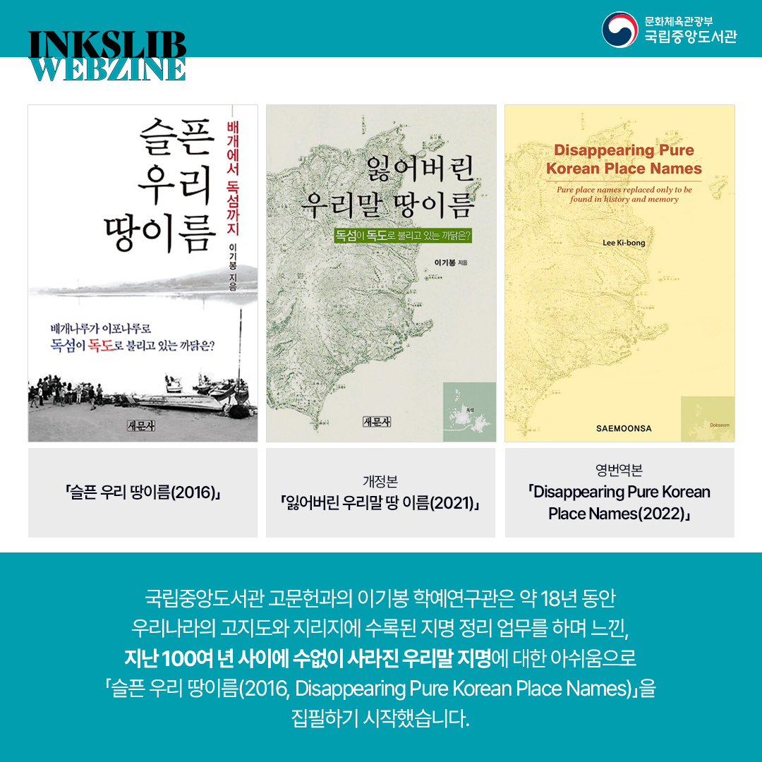 국립중앙도서관 고문헌과의 이기봉 학예연구관은 약 18년 동안 우리나라의 고지도와 지리지에 수록된 지명 정리 업무를 하며 느낀, 지난 100여년 사이에 수없이 사라진 우리말 지명에 대한 아쉬움으로 슬픈 우리 땅이름(2016, Disappearing Pure korean Place Nmaes) 을 집필하기 시작했습니다.