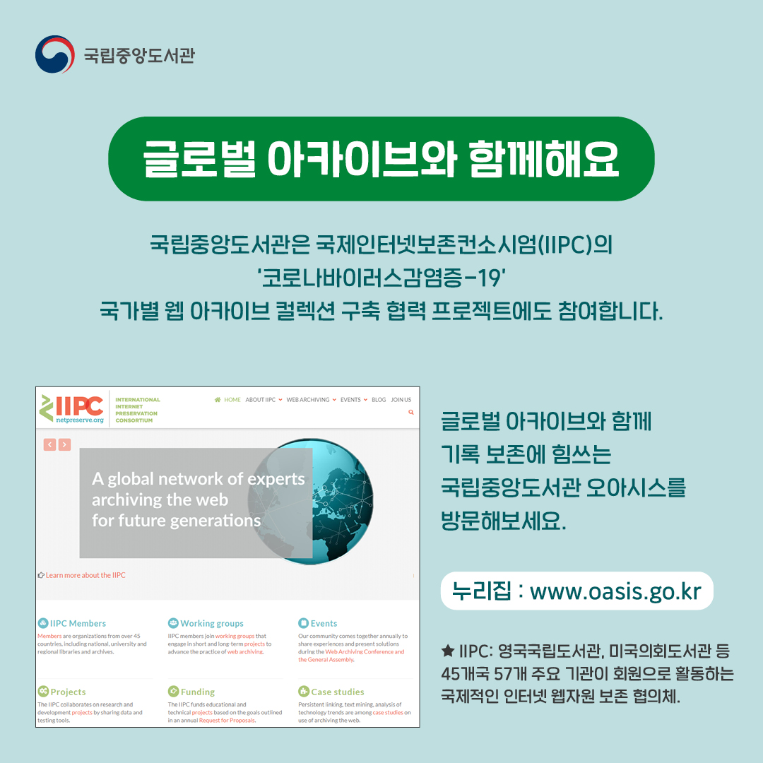 글로벌 아카이브와 함께해요 , 
국립중앙도서관은 국제인터넷보존컨소시엄(IIPC)의 '코로나바이러스감염증-19' 국가별 웹 아카이브 컬렉션 구축 협력 프로젝트에도 참여합니다. 글로벌 아카이브와 함께 기록 보존에 힘쓰는 국립중앙도서관 오아시스를 방문해보세요.
누리집: www.oasis.go,kr,
★IIPC : 영국국립도서관, 미국의회도서관 등 45개국 57개 주요 기관이 회원으로 활동하는 국제적인 인터넷 웹자원 보존 협의체.