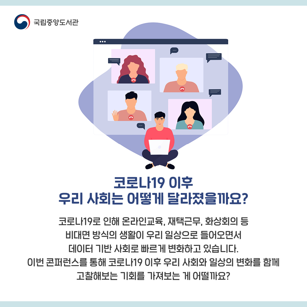 코로나19 이후 우리 사회는 어떻게 달라졌을까요?



코로나19로 인해 온라인교육, 재택근무, 화상회의 등 비대면 방식의 생활이 우리 일상으로 들어오면서 데이터 기반 사회로 빠르게 변화하고 있습니다.

이번 콘퍼런스를 통해 코로나19 이후 우리 사회와 일상의 변화를 함께 고찰해보는 기회를 가져보는 게 어떨까요?

