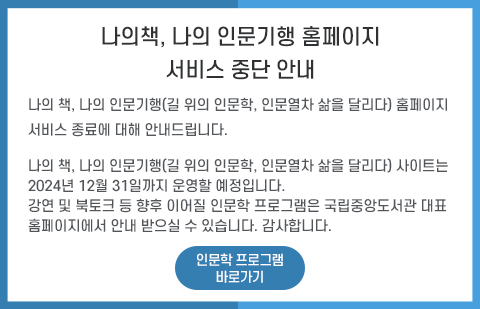 나의 책, 나의 인문기행(길 위의 인문학, 인문열차 삶을 달리다) 홈페이지 서비스 종료에 대해 안내드립니다. 나의 책, 나의 인문기행(길 위의 인문학, 인문열차 삶을 달리다) 사이트는 2024년 12월 31일까지 운영할 예정입니다. 강연 및 북토크 등 향후 이어질 인문학 프로그램은 국립중앙도서관 대표 홈페이지에서 안내 받으실 수 있습니다. 감사합니다. /인문학 프로그램 바로가기 