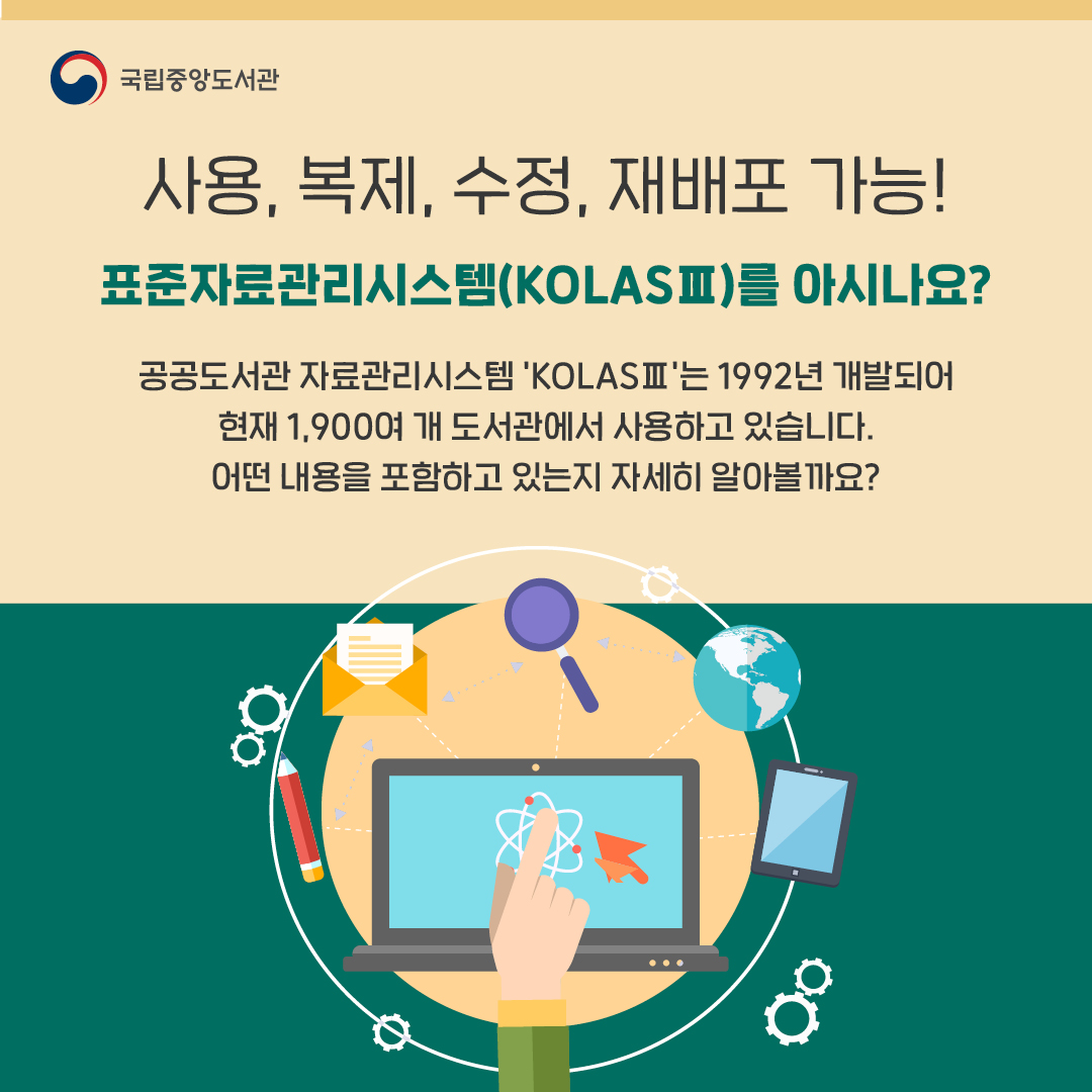 사용, 복제, 수정, 재배포 가능! 
표준자료관리시스템(KOLASⅢ)를 아시나요?
 
공공도서관 자료관리시스템 'KOLASⅢ'는 1992년 개발되어
현재 1,900여개 도서관에서 사용하고 있습니다.
어떤 내용을 포함하고 있는지 자세히 알아볼까요?