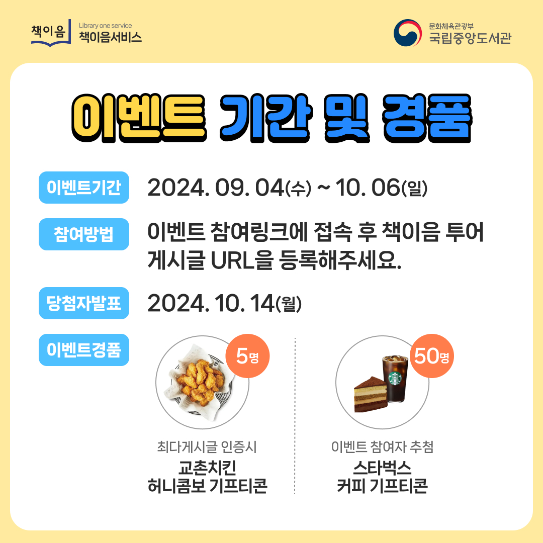 이벤트 기간 및 경품 / 이벤트기간: 2024.09.04(수) ~ 10.06(일) / 참여방법 이벤트 참여링크에 접속 후 책이음 ㅜ어 게시글 URL을 등록해주세요. / 당첨자발표 : 2024.10.14(월)  / 이벤트경품 최다게시글 인증시 교촌치킨 허니콤보 기프티콘(5명), 이벤트 참여자 추첨 스타벅스 커피 기프티콘(50명)