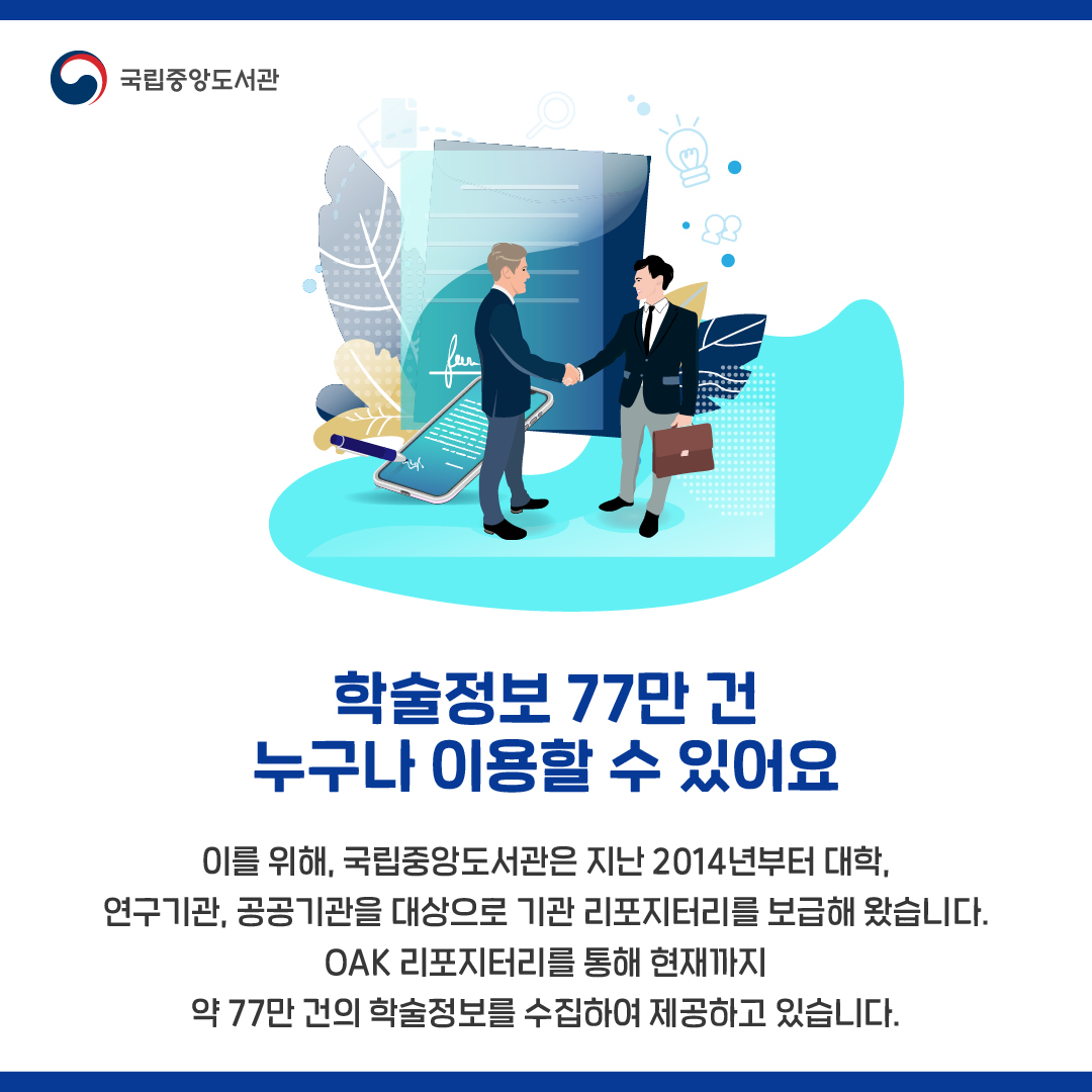 이를 위해, 국립중앙도서관은 지난 2014년부터 대학, 연구기관, 공공기관을 대상으로 기관 리포지터리를 보급해 왔습니다. OAK 리포지터리를 통해 현재까지 약 77만 건의 학술정보를 수집하여 제공하고 있습니다.
 