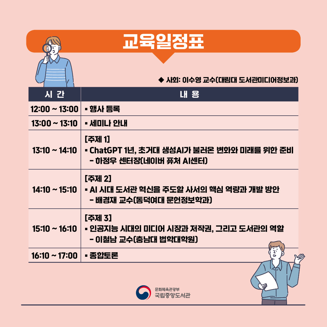 교육일정표 ◉ 사회: 이수영 교수(대림대 도서관미디어정보과) 
12:00 ~ 13:00 행사 등록 / 13:00 ~ 13:10 세미나 안내 / 13:10 ~ 14:10 [주제 1]ChatGPT 1년, 초거대 생성AI가 불러온 변화와 미래를 위한 준비 - 하정우 센터장(네이버 퓨처 AI센터)  / 14:10 ~ 15:10 [주제 2] AI 시대 도서관 혁신을 주도할 사서의 핵심 역량과 개발 방안 - 배경재 교수(동덕여대 문헌정보학과)  / 15: