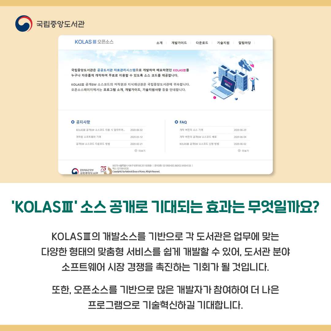 'KOLASⅢ' 소스 공개로 기대되는 효과는 무엇일까요?

KOLASⅢ의 개발소스를 기반으로 각 도서관은 업무에 맞는 다양한 형태의 맞춤형 서비스를 쉽게 개발할 수 있어, 도서관 분야 소프트웨어 시장 경쟁을 촉진하는 기회가 될 것입니다.
또한, 오픈소스를 기반으로 많은 개발자가 참여하여 더 나은 프로그램으로 기술혁신하길 기대합니다.  